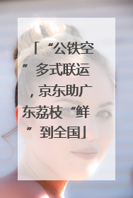 “公铁空”多式联运，京东助广东荔枝“鲜”到全国